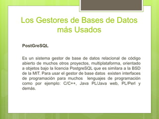 Los Gestores de Bases de Datos
más Usados
PostGreSQL
Es un sistema gestor de base de datos relacional de código
abierto de muchos otros proyectos, multiplataforma, orientado
a objetos bajo la licencia PostgreSQL que es similara a la BSD
de la MIT. Para usar el gestor de base datos existen interfaces
de programación para muchos lenguajes de programación
como por ejemplo: C/C++, Java PL/Java web, PL/Perl y
demás.
 
