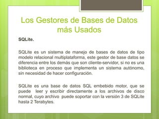 Los Gestores de Bases de Datos
más Usados
SQLite.
SQLite es un sistema de manejo de bases de datos de tipo
modelo relacional multiplataforma, este gestor de base datos se
diferencia entre los demás que son cliente-servidor, si no es una
biblioteca en proceso que implementa un sistema autónomo,
sin necesidad de hacer configuración.
SQLite es una base de datos SQL embebido motor, que se
puede leer y escribir directamente a los archivos de disco
normal, cuyo archivo puede soportar con la versión 3 de SQLite
hasta 2 Terabytes.
 