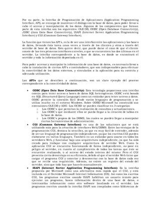 Por su parte, la Interfaz de Programación de Aplicaci ones (Application Programming
Interface, API), se encarga de mantener el diálogo con la base de datos, para poder llevar a
cabo el acceso y manipulación de los datos. Algunos de los componentes que forman
parte de esta interfaz son los siguientes: OLE DB, ODBC (Open Database Connectivity),
JDBC (Java Data Base Connectivity), ISAPI (Internet Server Application Programming
Interface) y CGI (Common Gateway Interface).
La función que tienen las API's, es la de ser una interfaz entre las aplicaciones y las base s
de datos, llevando ésta tarea unas veces a través de los clientes y otros a través del
servidor de base de datos. Esto quiere decir, que puede darse el caso de que el cliente
conste de las tres primeras interfaces o niveles, o que se encuentren las dos últimas en el
servidor. La interfaz correspondiente a la base de datos, es donde se encontrará el
servidor y toda la información depositada en él.
Para poder accesar y manipular la información de una base de datos, es necesario llevar a
cabo la instalación de ciertos API's o controladores, que son indispensables para efectuar
la conectividad de los datos externos, y vincularlos a la aplicación para su correcta y
adecuada utilización.
Las API's que se describen a continuación, son un claro ejemplo del proceso
correspondiente a la conectividad de datos.
 ODBC (Open Data Base Connectivity): Esta tecnología proporciona una interfaz
común para tener acceso a bases de datos SQL heterogéneas. ODBC está basado
en SQL (Structured Query Language) como un estándar para tener acceso a datos.
ODBC permite la conexión fácil desde varios lenguajes de programación y se
utiliza mucho en el entorno Windows. Sobre ODBD Microsoft ha construido sus
extensiones OLE DB y ADO. Los OCBD se pueden clasificar en 3 categorías:
o Los ODBC's que permitan la realización de consultas y actualizaciones.
o Los ODBC's que mediante ellos se pueda llegar a la creación de tablas en
la base de datos.
o Los ODBC's propios de los DBMS, los cuales se pueden llegar a manipular
ciertas herramientas de administración.
 CGI (Common Gateway Interface): es una de las soluciones que se está
utilizando más para la creación de interfaces Web/DBMS. Entre las ventajas de la
programación CGI, destaca la sencillez, ya que es muy fácil de entender, además
de ser un lenguaje de programación independiente, ya que los escritos CGI pueden
elaborarse en varios lenguajes. También es un estándar para usarse en todos los
servidores Web, y funcionar bajo una arquitectura independiente, ya que ha sido
creado para trabajar con cualquier arquitectura de servidor Web. Como la
aplicación CGI se encuentra funcionando de forma independiente, no pone en
peligro al servidor, en cuanto al cumplimiento de todas las tareas que éste se
encuentre realizando, o al acceso del estado interno del mismo. Pero el CGI
presenta cierta desventaja en su eficiencia, debido al que el servidor Web tiene que
cargar el programa CGI y conectar y desconectar con la base de datos cada vez
que se recibe una requisición. Además, no existe un registro del estado del
servidor, sino que todo hay que hacerlo manualmente.
 ISAPI (Internet Server Application Programming Interface): Es la interfaz
propuesta por Microsoft como una alternativa más rápida que el CGI, y está
incluida en el Servidor Microsoft Internet Information (IIS). Así como los escritos
CGI, los programas escritos usando ISAPI habilitan un usuario remoto para
ejecutar un programa, busca información dentro de una base de datos, o
intercambia información como otro software localizado en el servidor. Los
programas escritos usando la interfaz ISAPI son compilados como bibliotecas de
 
