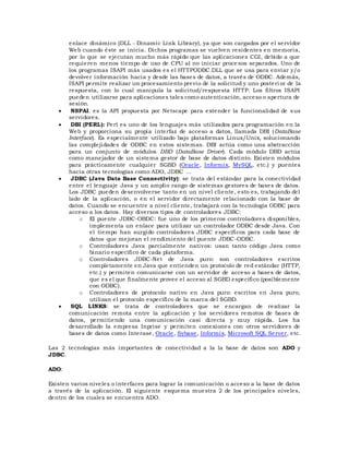 enlace dinámico (DLL - Dinamic Link Library), ya que son cargados por el servidor
Web cuando éste se inicia. Dichos programas se vuelven residentes en memoria,
por lo que se ejecutan mucho más rápido que las aplicaciones CGI, debido a que
requieren menos tiempo de uso de CPU al no iniciar proce sos separados. Uno de
los programas ISAPI más usados es el HTTPODBC.DLL que se usa para enviar y/o
devolver información hacia y desde las bases de datos, a través de ODBC. Además,
ISAPI permite realizar un procesamiento previo de la solicitud y uno posteri or de la
respuesta, con lo cual manipula la solicitud/respuesta HTTP. Los filtros ISAPI
pueden utilizarse para aplicaciones tales como autenticación, acceso o apertura de
sesión.
 NSPAI. es la API propuesta por Netscape para extender la funcionalidad de sus
servidores.
 DBI (PERL): Perl es uno de los lenguajes más utilizados para programación en la
Web y proporciona su propia interfaz de acceso a datos, llamada DBI (DataBase
Interface). Es especialmente utilizado bajo plataformas Linux/Unix, solucionando
las complejidades de ODBC en estos sistemas. DBI actúa como una abstracción
para un conjunto de módulos DBD (DataBase Driver). Cada módulo DBD actúa
como manejador de un sistema gestor de base de datos distinto. Existen módulos
para prácticamente cualquier SGBD (Oracle, Informix, MySQL, etc.) y puentes
hacia otras tecnologías como ADO, JDBC ...
 JDBC (Java Data Base Connectivity): se trata del estándar para la conectividad
entre el lenguaje Java y un amplio rango de sistemas gestores de bases de datos.
Los JDBC pueden desenvolverse tanto en un nivel cliente, esto es, trabajando del
lado de la aplicación, o en el servidor directamente relacionado con la base de
datos. Cuando se encuentre a nivel cliente, trabajará con la tecnología ODBC para
acceso a los datos. Hay diversos tipos de controladores JDBC:
o El puente JDBC-OBDC: fue uno de los primeros controladores disponibles,
implementa un enlace para utilizar un controlador ODBC desde Java. Con
el tiempo han surgido controladores JDBC específicos para cada base de
datos que mejoran el rendimiento del puente JDBC-ODBC.
o Controladores Java parcialmente nativos: usan tanto código Java como
binario específico de cada plataforma.
o Controladores JDBC-Net de Java puro: son controladores escritos
completamente en Java que entienden un protocolo de red estándar (HTTP,
etc.) y permiten comunicarse con un servidor de acceso a bases de datos,
que es el que finalmente provee el acceso al SGBD específico (posiblemente
con ODBC).
o Controladores de protocolo nativo en Java puro: escritos en Java puro,
utilizan el protocolo específico de la marca del SGBD.
 SQL LINKS: se trata de controladores que se encargan de realizar la
comunicación remota entre la aplicación y los servidores remotos de bases de
datos, permitiendo una comunicación casi directa y muy rápida. Los ha
desarrollado la empresa Inprise y permiten conexiones con otros servidores de
bases de datos como Interase, Oracle, Sybase, Informix, Microsoft SQL Server, etc.
Las 2 tecnologías más importantes de conectividad a la la base de datos son ADO y
JDBC.
ADO:
Existen varios niveles o interfaces para lograr la comunicación o acceso a la base de datos
a través de la aplicación. El siguiente esquema muestra 2 de los principales niveles,
dentro de los cuales se encuentra ADO.
 