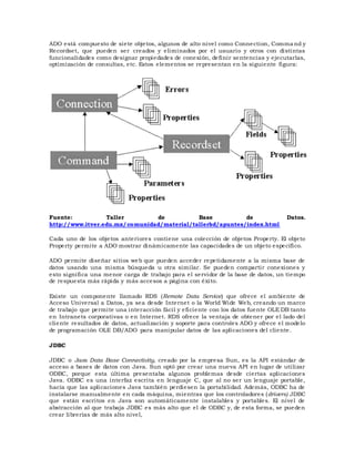 ADO está compuesto de siete objetos, algunos de alto nivel como Connection, Command y
Recordset, que pueden ser creados y eliminados por el usuario y otros con distintas
funcionalidades como designar propiedades de conexión, definir sentencias y ejecutarlas,
optimización de consultas, etc. Estos elementos se representan en la siguiente figura:
Fuente: Taller de Base de Datos.
http://www.itver.edu.mx/comunidad/material/tallerbd/apuntes/index.html
Cada uno de los objetos anteriores contiene una colección de objetos Property. El objeto
Property permite a ADO mostrar dinámicamente las capacidades de un objeto específico.
ADO permite diseñar sitios web que pueden acceder repetidamente a la misma base de
datos usando una misma búsqueda u otra similar. Se pueden compartir conexiones y
esto significa una menor carga de trabajo para el servidor de la base de datos, un tiempo
de respuesta más rápida y más accesos a página con éxito.
Existe un componente llamado RDS (Remote Data Service) que ofrece el ambiente de
Acceso Universal a Datos, ya sea desde Internet o la World Wide Web, creando un marco
de trabajo que permite una interacción fácil y eficiente con los datos fuente OLE DB tanto
en Intranets corporativas o en Internet. RDS ofrece la ventaja de obtener por el lado del
cliente resultados de datos, actualización y soporte para controles ADO y ofrece el modelo
de programación OLE DB/ADO para manipular datos de las aplicaciones del cliente.
JDBC
JDBC o Java Data Base Connectivity, creado por la empresa Sun, es la API estándar de
acceso a bases de datos con Java. Sun optó por crear una nueva API en lugar de utilizar
ODBC, porque esta última presentaba algunos problemas desde ciertas aplicaciones
Java. ODBC es una interfaz escrita en lenguaje C, que al no ser un lenguaje portable,
hacía que las aplicaciones Java también perdiesen la portabilidad. Además, ODBC ha de
instalarse manualmente en cada máquina, mientras que los controladores (drivers) JDBC
que están escritos en Java son automáticamente instalables y portables. El nivel de
abstracción al que trabaja JDBC es más alto que el de ODBC y, de esta forma, se pueden
crear librerías de más alto nivel,
 