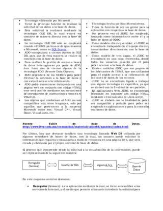  Tecnología elaborada por Microsoft
 Tiene la principal función de realizar la
solicitud de los datos a la base de datos.
 Esta solicitud la realizará mediante la
tecnología OLE DB, la cual estará en
contacto de manera directa con la base de
datos.
 La tecnología OLE DB sólo se empleará
cuando el DBMS pertenece de igual manera
a Microsoft, como es SQL Server.
 ADO encapsulará a ciertos objetos de OLE
DB, para que de ésta manera se realice la
conexión con la base de datos.
 Para realizar la gestión de acceso a bases
de datos heterogéneas por parte de ADO,
éste hará uso de ciertos objetos de la
tecnología RDO (Remote Data Objects).
 RDO dependerá de los ODBC’s para poder
efectuar la conexión a la base de datos y
con esto el acceso a la información.
 ADO podrá encontrarse trabajando en una
página web en conjunto con código HTML;
esto será posible mediante un mecanismo
de introducción de instrucciones como es el
VBscript.
 Los objetos que conforman al ADO, no son
compatibles con otros lenguajes, solo por
aquellos que pertenecen a la empresa
Microsoft como son: Visual C++, Visual
Basic, Visual Java, etc.
 Tecnología hecha por Sun Microsistems.
 Tiene la función de ser un gestor para la
aplicación con respecto a la base de datos.
 Por primera vez el JDBC fue empleado,
tomando como intermediario entre él y la
base de datos al ODBC.
 Como modelo cliente/servidor, el JDBC se
encontrará trabajando en el equipo cliente,
conectándose directamente con la base de
datos.
 Como modelo de tres capas, el JDBC se
encontrará en una capa intermedia, donde
todos los usuarios pasarán por él para
poder accesar a la base de datos.
 Existen módulos JDBC que son propios de
los fabricantes de DBMS, que son utilizados
para el rápido acceso a la información de
las bases de datos de los mismos.
 JDBC no se encontrará ligado a trabajar
con alguna tecnología en específica, ya que
se elaboró con la finalidad de ser portable.
 En aplicaciones Web, JDBC se encontrará
laborando en conjunto con código HTML,
mediante el mecanismo del Java script.
 JDBC se elaboró con la finalidad de poder
ser compatible y portable para poder ser
empleado en aplicaciones y para la conexión
con bases de datos.
Fuente: Taller de Base de Datos.
http://www.itver.edu.mx/comunidad/material/tallerbd/apuntes/index.html
Por último, hay que destacar también una tecnología llamada Web DB utilizada por
algunos servidores de bases de datos, con la cual, un usuario puede solicitar la
información que requiera y visualizarla a modo de respuesta en una página Web, que será
creada y elaborada por el propio servidor de base de datos.
El proceso que comprende desde la solicitud a la visualización de la información, puede
ser representado de la siguiente manera:
En este esquema anterior destacan:
 Navegador (browser): es la aplicación mediante la cual, se tiene acceso libre a los
servicios de Internet, y el medio que permite al usuario introducir la solicitud para
 