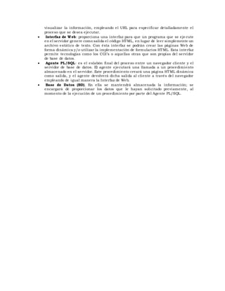 visualizar la información, empleando el URL para especificar detalladamente el
proceso que se desea ejecutar.
 Interfaz de Web: proporciona una interfaz para que un programa que se eje cute
en el servidor genere como salida el código HTML, en lugar de leer simplemente un
archivo estático de texto. Con ésta interfaz se podrán crear las páginas Web de
forma dinámica y/o utilizar la implementación de formularios HTML. Esta interfaz
permite tecnologías como los CGI’s o aquellas otras que son propias del servidor
de base de datos.
 Agente PL/SQL: es el eslabón final del proceso entre un navegador cliente y el
servidor de base de datos. El agente ejecutará una llamada a un procedimiento
almacenado en el servidor. Este procedimiento creará una página HTML dinámica
como salida, y el agente devolverá dicha salida al cliente a través del navegador
empleando de igual manera la Interfaz de Web.
 Base de Datos (BD). En ella se mantendrá almacenada la información; se
encargará de proporcionar los datos que le hayan solicitado previamente, al
momento de la ejecución de un procedimiento por parte del Agente PL/SQL.
 
