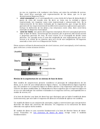 ya sea en registros o de cualquier otra forma, así como los métodos de acceso.
Este nivel lleva asociada una representación de los datos, que es lo que
denominamos Esquema Físico.
 nivel conceptual: es el correspondiente a una visión de la base de datos desde el
punto de visto del mundo real. Es decir se trata con la entidad u objeto
representado, sin importar como está representado o almacenado éste. Es la
representación de los datos realizada por la organización, que recoge los datos
parciales de los requerimientos de los diferentes usuarios y aplicaciones parciales.
Incluye la definición de los datos y las relaciones entre ellos. Este nivel lleva
asociado un Esquema Conceptual.
 nivel de visión: son partes del esquema conceptual. El nivel conceptual presenta
toda la base de datos, mientras que los usuarios, por lo general, sólo tienen acceso
a pequeñas parcelas de ésta. El nivel visi ón es el encargado de dividir estas
parcelas. Un ejemplo sería el caso del empleado de una organización que tiene
acceso a la visión de su nómina, pero no a la de sus compañeros. El esquema
asociado a éste nivel es el Esquema de Visión.
Otros autores utilizan la denominación de nivel interno, nivel conceptual y nivel externo,
para referirse a estos mismos niveles:
Niveles de la arquitectura de un sistema de base de datos
Este modelo de arquitectura permite establecer el principio de independencia de los
datos, ya se trate de una independencia lógica o física. La independencia lógica significa
que los cambios en el esquema lógico no deben afectar a los esquemas externos que no
utilicen los datos modificados; la independencia física significa que el esque ma lógico no
se va a ver afectado por los cambios realizados en el esquema interno, correspondientes a
modos de acceso, etc.
A la hora de diseñar una base de datos hay que distinguir por un lado el modelo de datos
(instrumento) y por otro lado el esquema de datos (el resultado de aplicar ese modelo).
Un modelo de datos es un conjunto de conceptos, reglas y convenciones que nos permiten
describir los datos del universo del discurso. Un esquema es la estructura de datos
obtenida tras aplicar dicho modelo.
El modelo de datos es una cuestión fundamental a la hora de diseñar bases de datos.
Jesús Tramullas en Los sistemas de bases de datos recoge estos 3 modelos
fundamentales:
 
