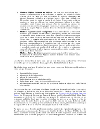  Modelos lógicos basados en objetos: los dos más extendidos son el
modelo entidad-relación y el orientado a objetos. El modelo entidad-
relación (E-R) se basa en una percepción del mundo compuesta por
objetos, llamados entidades, y relaciones entre ellos. Las entidades se
diferencian unas de otras a través de atributos. El orientado a objetos
también se basa en objetos, los cuales contienen valores y métodos,
entendidos como órdenes que actúan sobre los valores, en niveles de
anidamiento. Los objetos se agrupan en clases, relacionándose mediante el
envío de mensajes. Algunos autores definen estos modelos como "modelos
semánticos".
 Modelos lógicos basados en registros: el más extendido es el relacional,
mientras que los otros dos existentes, jerárquico y de re d, se encuentran
en retroceso. Estos modelos se usan para especificar la estructura lógica
global de la base de datos, estructurada en registros de formato fijo de
varios tipos. El modelo relacional representa los datos y sus relaciones
mediante tablas bidimensionales, que contienen datos tomados de los
dominios correspondientes. El modelo de red está formado por colecciones
de registros, relacionados mediante punteros o ligas en grafos arbitrarios.
el modelo jerárquico es similar al de red, pero los registros se organizan
como colecciones de árboles. Algunos autores definen estos modelos como
"modelos de datos clásicos".
 Modelos físicos de datos: muy poco usados, son el modelo unificador y el
de memoria de elementos. Algunos autores definen estos modelos como
"modelos de datos primitivos".
Los objetivos del modelo de datos son , por un lado formalizar y definir las estructuras
permitidas para representar los datos, y por otro, diseñar la base de datos.
En el diseño de una base de datos, hay que tener en cuenta distintas consideraciones,
entre las que destacan:
 la velocidad de acceso
 el tamaño de la información
 el tipo de información
 la facilidad de acceso a la información
 la facilidad para extraer la información requerida
 el comportamiento del sistema de gestión de bases de datos con cada tipo de
información.
Para plasmar los tres niveles en el enfoque o modelo de datos seleccionado, es necesario
un programa o aplicación que actúe como interfaz entre el usuario, los modelos y el
sistema físico. Esta es la función que desempeñan los Sistemas de Gestión de Bases de
Datos. Un Sistema de Gestión de Bases de Datos, también llamado DBMS (Data Base
Management System) no es más que un paquete de software, que se ejecuta en un
ordenador anfitrión (host) que es quien centraliza los accesos a los datos y actúa de
interfaz entre los datos físicos y los usuarios. Este sistema es capaz de llevar a cabo
funciones como la creación y gestión de la base de datos misma, el control de accesos y la
manipulación de datos de acuerdo a las necesidades de cada usuario.
Así pues, las bases de datos pueden ser creadas, mantenidas y gestionadas por una serie
de aplicaciones denominadas Sistemas de Gestión de Bases de Datos (SGBD). De esta
forma, cualquier usuario puede crear una base de datos siguiendo unos parámetros
normalizados que permiten que pueda ser consultada por otros usuarios. Un sistema de
 