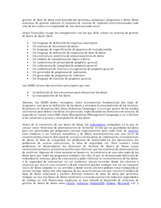 gestión de base de datos está formado por personas, máquinas, programas y datos. Estos
sistemas de gestión abarcan el conjunto de rutinas de software interrelacionadas cada
una de las cuales es responsable de una determinada tarea.
Jesús Tramullas recoge los componentes con los que debe contar un sistema de gestión
de bases de datos ideal:
 Un lenguaje de definición de esquema conceptual.
 Un sistema de diccionario de datos.
 Un lenguaje de especificación de paquetes de entrada/salida.
 Un lenguaje de definición de esquemas de base de datos.
 Una estructura simétrica de almacenamiento de datos.
 Un módulo de transformación lógica a física.
 Un subsistema de privacidad de propósito general.
 Un subsistema de integridad de propósito general
 Un subsistema de reserva y recuperación de propósito general.
 Un generador de programas de aplicación.
 Un generador de programas de informes.
 Un lenguaje de consulta de propósito general.
Los SGBD tienen dos funciones principales que son:
 La definición de las estructuras para almacenar los datos.
 La manipulación de los datos.
Además, los SGBD deben incorporar como herramienta fundamental dos tipos de
lenguajes: uno para la definición de los datos, y otro para la manipulación de los mismos.
El primero se denomina DLL (Data Definition Language) y es el que provee de los medios
necesarios para definir los datos con precisión, especificando las distintas estructuras. El
segundo se conoce como DML (Data Manipulation/Management Language) y es el facilita
a los usuarios el acceso y manipulación de los datos.
Antes de la existencia de las bases de datos, los ordenadores trabajaban en lo que se
conoce como "Sistemas de procesamiento de Archivos" en los que se guardaban los datos
para ser procesados por programas escritos especialmente para cada clase de archivo;
esto conducía a un sistema monolítico y de difícil mantenimiento con una ser ie de
inconvenientes como la dificultad de acceso a ciertos datos de información, el aislamiento
de datos, la falta de integridad, los problemas de atomicidad en las operaciones, los
problemas de acceso concurrente, la falta de seguridad, etc. Para resolve r estos
problemas se desarrollaron los Sistemas de Gestión de Bases de Datos cuyas
características hacen al sistema mucho más eficiente que los sistemas de procesamiento
de archivos. Algunas de estas mejoras se basan en la existencia de una sola copia de los
datos para que todos los programas trabajen con ella, lo que se denominado obtención de
redundancia mínima, para de esta manera poder eliminar la inconsistencia de los datos;
o la capacidad de interactuar en un ambiente cliente/servidor donde los clien tes o
usuarios (ya sea en una intranet o desde Internet) puedan trabajar con un un conjunto
único de datos alojados en un servidor y donde varios clientes podrían estar trabajando al
mismo tiempo. Estas son sólo algunas de las características con que cuenta el modelo de
base de datos relacional y existen diversos motores de base de datos que permiten
trabajar ya sea con bases de datos existentes o creando nuevas con todas las capacidades
de trabajo en red. Numerosas empresas se han volcado al desarrollo de sistemas de
gestión de bases de datos como Oracle, Informix, PostgreSQL, Sybase, Microsoft, etc. y
 