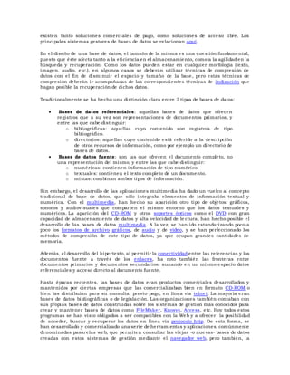 existen tanto soluciones comerciales de pago, como soluciones de acceso libre. Los
principales sistemas gestores de bases de datos se relacionan aquí.
En el diseño de una base de datos, el tamaño de la misma es una cuestión fundamental,
puesto que éste afecta tanto a la eficiencia en el almacenamiento, como a la agilidad en la
búsqueda y recuperación. Como los datos pueden estar en cualquier morfología (texto,
imagen, audio, etc.), en algunos casos se deberán utilizar técnicas de compresión de
datos con el fin de disminuir el espacio y tamaño de la base, pero estas técnicas de
compresión deberán ir acompañadas de las correspondientes técnicas de indización que
hagan posible la recuperación de dichos datos.
Tradicionalmente se ha hecho una distinción clara entre 2 tipos de bases de datos:
 Bases de datos referenciales: aquellas bases de datos que ofrecen
registros que a su vez son representaciones de documentos primarios, y
entre las que cabe distinguir:
o bibliográficas: aquellas cuyo contenido son registros de tipo
bibliográfico.
o directorios: aquellas cuyo contenido está referido a la descripción
de otros recursos de información, como por ejemplo un directorio de
bases de datos.
 Bases de datos fuente: son las que ofrecen el documento completo, no
una representación del mismo, y entre las que cabe distinguir:
o numéricas: contienen información de tipo numérico.
o textuales: contienen el texto completo de un documento.
o mixtas: combinan ambos tipos de información.
Sin embargo, el desarrollo de las aplicaciones multimedia ha dado un vuelco al concepto
tradicional de base de datos, que sólo integraba elementos de información textual y
numérica. Con el multimedia, han hecho su aparición otro tipo de objetos: gráficos,
sonoros y audiovisuales que comparten el mismo entorno que los datos textuales y
numéricos. La aparición del CD-ROM y otros soportes ópticos como el DVD con gran
capacidad de almacenamiento de datos y alta velocidad de le ctura, han hecho posible el
desarrollo de las bases de datos multimedia. A la vez, se han ido estandarizando poco a
poco los formatos de archivo gráficos, de audio y de vídeo, y se han perfeccionado los
métodos de compresión de este tipo de datos, ya que ocupan grandes cantidades de
memoria.
Además, el desarrollo del hipertexto, al permitir la conectividad entre las referencias y los
documentos fuente a través de los enlaces, ha roto también las fronteras entre
documentos primarios y documentos secundarios, aunando en un mismo espacio datos
referenciales y acceso directo al documento fuente.
Hasta épocas recientes, las bases de datos eran productos comerciales desarrollados y
mantenidos por ciertas empresas que las comercializaban bien en formato CD-ROM o
bien las distribuían para su consulta, previo pago, en línea vía telnet. La mayoría eran
bases de datos bibliográficas o de legislación. Las organizaciones también contaban con
sus propias bases de datos construidas sobre los sistemas de gestión más conocidos para
crear y mantener bases de datos como FileMaker, Knosys, Access, etc. Hoy todos estos
programas se han visto obligados a ser compatibles con la Web y a ofrecer la posibilidad
de acceder, buscar y recuperar los datos en línea vía protocolo http. De esta forma, se
han desarrollado y comercializado una serie de herramientas y aplicaciones, comúnmente
denominadas pasarelas web, que permiten consultar las viejas -o nuevas- bases de datos
creadas con estos sistemas de gestión mediante el navegador web, pero también, la
 