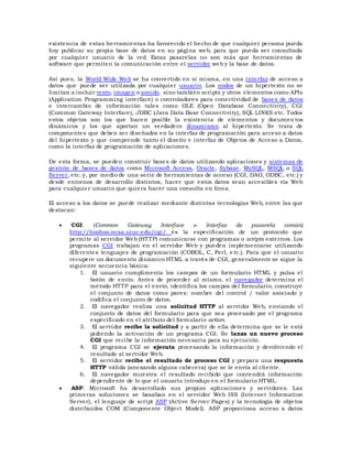 existencia de estas herramientas ha favorecido el hecho de que cualquier persona pueda
hoy publicar su propia base de datos en su página web, para que pueda ser consultada
por cualquier usuario de la red. Estas pasarelas no son más que herramientas de
software que permiten la comunicación entre el servidor web y la base de datos.
Así pues, la World Wide Web se ha convertido en sí misma, en una interfaz de acceso a
datos que puede ser utilizada por cualquier usuario. Los nodos de un hipertexto no se
limitan a incluir texto, imagen o sonido, sino también scripts y otros elementos como APIs
(Application Programming interface) o controladores para conectividad de bases de datos
e intercambio de información tales como OLE (Open Database Connectivity), CGI
(Common Gateway Interface), JDBC (Java Data Base Connectivity), SQL LINKS etc. Todos
estos objetos son los que hacen posible la existencia de elementos y documen tos
dinámicos y los que aportan un verdadero dinamismo al hipertexto. Se trata de
componentes que deben ser diseñados en la interfaz de programación para acceso a datos
del hipertexto y que comprende tanto el diseño e interfaz de Objetos de Acceso a Datos,
como la interfaz de programación de aplicaciones.
De esta forma, se pueden construir bases de datos utilizando aplicaciones y sistemas de
gestión de bases de datos como Microsoft Access, Oracle, Sybase, MySQL, MSQL o SQL
Server, etc. y, por medio de una serie de herramientas de acceso (CGI, DAO, ODBC, etc.) y
desde entornos de desarrollo distintos, hacer que estos datos sean accesibles vía Web
para cualquier usuario que quiera hacer una consulta en línea.
El acceso a los datos se puede realizar mediante distintas tecnologías Web, entre las que
destacan:
 CGI: (Common Gateway Interface o Interfaz de pasarela común)
http://hoohoo.ncsa.uiuc.edu/cgi/ es la especificación de un protocolo que
permite al servidor Web (HTTP) comunicarse con programas o scripts externos. Los
programas CGI trabajan en el servidor Web y pueden implementarse utilizando
diferentes lenguajes de programación (COBOL, C, Perl, e tc.). Para que el usuario
recupere un documento dinámico HTML a través de CGI, generalmente se sigue la
siguiente secuencia básica:
1. El usuario cumplimenta los campos de un formulario HTML y pulsa el
botón de envío. Antes de proceder al mismo, el navegador determina el
método HTTP para el envío, identifica los campos del formulario, construye
el conjunto de datos como pares: nombre del control / valor asociado y
codifica el conjunto de datos.
2. El navegador realiza una solicitud HTTP al servidor Web, enviando el
conjunto de datos del formulario para que sea procesado por el programa
especificado en el atributo del formulario action.
3. El servidor recibe la solicitud y a partir de ella determina que se le está
pidiendo la activación de un programa CGI. Se lanza un nuevo proceso
CGI que recibe la información necesaria para su ejecución.
4. El programa CGI se ejecuta procesando la información y devolviendo el
resultado al servidor Web.
5. El servidor recibe el resultado de proceso CGI y prepara una respuesta
HTTP válida (anexando alguna cabecera) que se le envía al cliente.
6. El navegador muestra el resultado recibido que contendrá información
dependiente de lo que el usuario introdujo en el formulario HTML.
 ASP: Microsoft ha desarrollado sus propias aplicaciones y servidores. Las
primeras soluciones se basaban en el servidor Web ISS (Internet Information
Server), el lenguaje de script ASP (Active Server Pages) y la tecnología de objetos
distribuidos COM (Componente Object Model). ASP proporciona acceso a datos
 