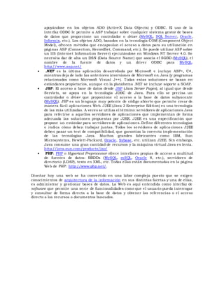 apoyándose en los objetos ADO (ActiveX Data Objects) y ODBC. El uso de la
interfaz ODBC le permite a ASP trabajar sobre cualquier sistema gestor de bases
de datos que proporcione un controlador o driver (MySQL, SQL Server, Oracle,
Informix, etc.). Los objetos ADO, basados en la tecnología COM (Component Object
Model), ofrecen métodos que encapsulan el acceso a datos para su utilización en
páginas ASP (Connection, RecordSet, Command, etc.). Se puede utilizar ASP sobre
un IIS (Internet Information Server) ejecutándose en Windows NT Server 4.0. Se
necesita dar de alta un DSN (Data Source Name) que asocia el SGBD (MySQL), el
nombre de la fuente de datos y un driver ODBC para MySQL.
http://www.asp.net/
 .NET es la última aplicación desarrollada por Microsoft e incluye ASP+, C#,
mientras deja de lado las anteriores inversiones de Microsoft en Java (y programas
relacionados como Microsoft Visual J++). Todas estas soluciones se basan en
estándares propietarios, aunque en la plataforma .NET se incluye soporte a SOAP.
 JSP: El acceso a base de datos desde JSP (Java Server Pages), al igual que desde
Servlets, se apoya en la tecnología JDBC de Java. Para ello se precisa un
controlador o driver que proporcione el acceso a la base de datos subyacente
(MySQL). JSP es un lenguaje muy potente de código abierto que permite crear de
manera fácil aplicaciones Web. J2EE (Java 2 Enterprise Edition) es una tecnología
de las más utilizadas. A veces se utiliza el término: servidores de aplicaciones Java
para referirse a aquellos servidores de aplicaci ones que implementan de forma
adecuada las soluciones propuestas por J2EE. J2EE es una especificación que
propone un estándar para servidores de aplicaciones. Define diferentes tecnologías
e indica cómo deben trabajar juntas. Todos los servidores de aplicaciones J2EE
deben pasar un test de compatibilidad, que garantiza la correcta implementación
de las tecnologías Java. Muchos grandes fabricantes como IBM, Sun
Microsystems, Hewlett-Packard, Oracle, Sybase, etc. utilizan J2EE. Sin embargo,
Java consume una gran cantidad de recursos y la máquina virtual Java es lenta.
http://java.sun.com/products/jsp/
 PHP: PHP o Hypertext Preprocessor ofrece interfaces propias de acceso a multitud
de fuentes de datos: BBDDs (MySQL, mSQL, Oracle 8, etc.), servidores de
directorio (LDAP), texto en XML, etc. Todas ellas están documentadas en la página
Web de PHP: http://www.php.net/.
Diseñar hoy una web se ha convertido en una labor compleja puesto que se exigen
conocimientos de arquitectura de la información en sus distintas facetas y una de ellas,
es administrar y gestionar bases de datos. La Web es aquí entendida como interfaz de
software que permite una serie de funcionalidades como que el usuario pueda interrogar
y consultar de forma directa a la base de datos y obtener las referencias o el acceso
directo a los recursos o documentos buscados.
 