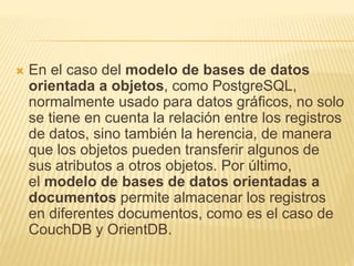  En el caso del modelo de bases de datos
orientada a objetos, como PostgreSQL,
normalmente usado para datos gráficos, no solo
se tiene en cuenta la relación entre los registros
de datos, sino también la herencia, de manera
que los objetos pueden transferir algunos de
sus atributos a otros objetos. Por último,
el modelo de bases de datos orientadas a
documentos permite almacenar los registros
en diferentes documentos, como es el caso de
CouchDB y OrientDB.
 
