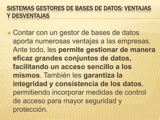 SISTEMAS GESTORES DE BASES DE DATOS: VENTAJAS
Y DESVENTAJAS
 Contar con un gestor de bases de datos
aporta numerosas ventajas a las empresas.
Ante todo, les permite gestionar de manera
eficaz grandes conjuntos de datos,
facilitando un acceso sencillo a los
mismos. También les garantiza la
integridad y consistencia de los datos,
permitiendo incorporar medidas de control
de acceso para mayor seguridad y
protección.
 