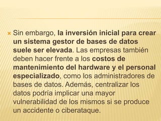  Sin embargo, la inversión inicial para crear
un sistema gestor de bases de datos
suele ser elevada. Las empresas también
deben hacer frente a los costos de
mantenimiento del hardware y el personal
especializado, como los administradores de
bases de datos. Además, centralizar los
datos podría implicar una mayor
vulnerabilidad de los mismos si se produce
un accidente o ciberataque.
 