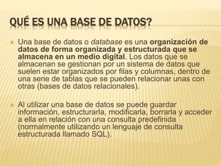 QUÉ ES UNA BASE DE DATOS?
 Una base de datos o database es una organización de
datos de forma organizada y estructurada que se
almacena en un medio digital. Los datos que se
almacenan se gestionan por un sistema de datos que
suelen estar organizados por filas y columnas, dentro de
una serie de tablas que se pueden relacionar unas con
otras (bases de datos relacionales).
 Al utilizar una base de datos se puede guardar
información, estructurarla, modificarla, borrarla y acceder
a ella en relación con una consulta predefinida
(normalmente utilizando un lenguaje de consulta
estructurada llamado SQL).
 