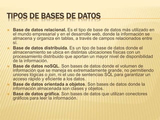 TIPOS DE BASES DE DATOS
 Base de datos relacional. Es el tipo de base de datos más utilizado en
el mundo empresarial y en el desarrollo web, donde la información se
almacena y organiza en tablas, a través de campos relacionados entre
sí.
 Base de datos distribuida. Es un tipo de base de datos donde el
almacenamiento se ubica en distintas ubicaciones físicas con un
procesamiento distribuido que aportan un mayor nivel de disponibilidad
de la información.
 Base de datos noSQL. Son bases de datos donde el volumen de
información que se maneja es extremadamente grande, no permitiendo
uniones lógicas o join, ni el uso de sentencias SQL para garantizar un
acceso rápido y eficiente a los datos.
 Base de datos orientada a objetos. Son bases de datos donde la
información almacenada son clases y objetos.
 Base de datos gráfica. Son bases de datos que utilizan conectores
gráficos para leer la información.
 
