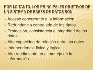 POR LO TANTO, LOS PRINCIPALES OBJETIVOS DE
UN SISTEMA DE BASES DE DATOS SON:
 Acceso concurrente a la información.
 Redundancia controlada de los datos.
 Protección, consistencia e integridad de los
datos.
 Alta capacidad de relación entre los datos.
 Independencia física y lógica.
 Alto rendimiento en el manejo de la
información.
 