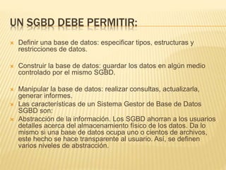 UN SGBD DEBE PERMITIR:
 Definir una base de datos: especificar tipos, estructuras y
restricciones de datos.
 Construir la base de datos: guardar los datos en algún medio
controlado por el mismo SGBD.
 Manipular la base de datos: realizar consultas, actualizarla,
generar informes.
 Las características de un Sistema Gestor de Base de Datos
SGBD son:
 Abstracción de la información. Los SGBD ahorran a los usuarios
detalles acerca del almacenamiento físico de los datos. Da lo
mismo si una base de datos ocupa uno o cientos de archivos,
este hecho se hace transparente al usuario. Así, se definen
varios niveles de abstracción.
 