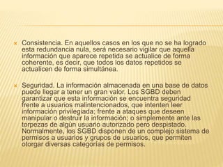  Consistencia. En aquellos casos en los que no se ha logrado
esta redundancia nula, será necesario vigilar que aquella
información que aparece repetida se actualice de forma
coherente, es decir, que todos los datos repetidos se
actualicen de forma simultánea.
 Seguridad. La información almacenada en una base de datos
puede llegar a tener un gran valor. Los SGBD deben
garantizar que esta información se encuentra seguridad
frente a usuarios malintencionados, que intenten leer
información privilegiada; frente a ataques que deseen
manipular o destruir la información; o simplemente ante las
torpezas de algún usuario autorizado pero despistado.
Normalmente, los SGBD disponen de un complejo sistema de
permisos a usuarios y grupos de usuarios, que permiten
otorgar diversas categorías de permisos.
 