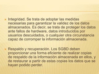  Integridad. Se trata de adoptar las medidas
necesarias para garantizar la validez de los datos
almacenados. Es decir, se trata de proteger los datos
ante fallos de hardware, datos introducidos por
usuarios descuidados, o cualquier otra circunstancia
capaz de corromper la información almacenada.
 Respaldo y recuperación. Los SGBD deben
proporcionar una forma eficiente de realizar copias
de respaldo de la información almacenada en ellos, y
de restaurar a partir de estas copias los datos que se
hayan podido perder.
 