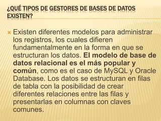 ¿QUÉ TIPOS DE GESTORES DE BASES DE DATOS
EXISTEN?
 Existen diferentes modelos para administrar
los registros, los cuales difieren
fundamentalmente en la forma en que se
estructuran los datos. El modelo de base de
datos relacional es el más popular y
común, como es el caso de MySQL y Oracle
Database. Los datos se estructuran en filas
de tabla con la posibilidad de crear
diferentes relaciones entre las filas y
presentarlas en columnas con claves
comunes.
 