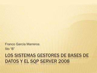Franco García Marreros
5to “B”

LOS SISTEMAS GESTORES DE BASES DE
DATOS Y EL SQP SERVER 2008
 