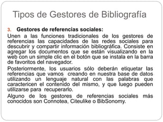 Tipos de Gestores de Bibliografía
3. Gestores de referencias sociales:
Unen a las funciones tradicionales de los gestores de
referencias las capacidades de las redes sociales para
descubrir y compartir información bibliográfica. Consiste en
agregar los documentos que se están visualizando en la
web con un simple clic en el botón que se instala en la barra
de favoritos del navegador.
Posteriormente, los usuarios sólo deberán etiquetar las
referencias que vamos creando en nuestra base de datos
utilizando un lenguaje natural con las palabras que
caractericen el contenido del mismo, y que luego pueden
utilizarse para recuperarlo.
Alguno de los gestores de referencias sociales más
conocidos son Connotea, Citeulike o BibSonomy.
 