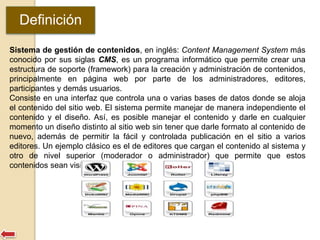 Definición 
Sistema de gestión de contenidos, en inglés: Content Management System más 
conocido por sus siglas CMS, es un programa informático que permite crear una 
estructura de soporte (framework) para la creación y administración de contenidos, 
principalmente en página web por parte de los administradores, editores, 
participantes y demás usuarios. 
Consiste en una interfaz que controla una o varias bases de datos donde se aloja 
el contenido del sitio web. El sistema permite manejar de manera independiente el 
contenido y el diseño. Así, es posible manejar el contenido y darle en cualquier 
momento un diseño distinto al sitio web sin tener que darle formato al contenido de 
nuevo, además de permitir la fácil y controlada publicación en el sitio a varios 
editores. Un ejemplo clásico es el de editores que cargan el contenido al sistema y 
otro de nivel superior (moderador o administrador) que permite que estos 
contenidos sean visibles a todo el público (los aprueba). 
 