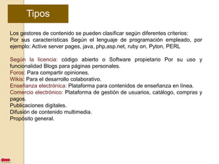 Tipos 
Los gestores de contenido se pueden clasificar según diferentes criterios: 
Por sus características Según el lenguaje de programación empleado, por 
ejemplo: Active server pages, java, php,asp.net, ruby on, Pyton, PERL 
Según la licencia: código abierto o Software propietario Por su uso y 
funcionalidad Blogs para páginas personales. 
Foros: Para compartir opiniones. 
Wikis: Para el desarrollo colaborativo. 
Enseñanza electrónica: Plataforma para contenidos de enseñanza en línea. 
Comercio electrónico: Plataforma de gestión de usuarios, catálogo, compras y 
pagos. 
Publicaciones digitales. 
Difusión de contenido multimedia. 
Propósito general. 
 