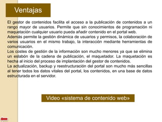 Ventajas 
El gestor de contenidos facilita el acceso a la publicación de contenidos a un 
rango mayor de usuarios. Permite que sin conocimientos de programación ni 
maquetación cualquier usuario pueda añadir contenido en el portal web. 
Además permite la gestión dinámica de usuarios y permisos, la colaboración de 
varios usuarios en el mismo trabajo, la interacción mediante herramientas de 
comunicación. 
Los costes de gestión de la información son mucho menores ya que se elimina 
un eslabón de la cadena de publicación, el maquetador. La maquetación es 
hecha al inicio del proceso de implantación del gestor de contenidos. 
La actualización, backup y reestructuración del portal son mucho más sencillas 
al tener todos los datos vitales del portal, los contenidos, en una base de datos 
estructurada en el servidor. 
Video «sistema de contenido web» 
