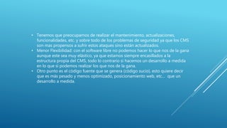 • Tenemos que preocuparnos de realizar el mantenimiento, actualizaciones,
funcionalidades, etc. y sobre todo de los problemas de seguridad ya que los CMS
son mas propensos a sufrir estos ataques sino están actualizados.
• Menor Flexibilidad: con el software libre no podemos hacer lo que nos de la gana
aunque este sea muy elástico, ya que estamos siempre encasillados a la
estructura propia del CMS, todo lo contrario si hacemos un desarrollo a medida
en lo que si podemos realizar los que nos de la gana.
• Otro punto es el código fuente que se genera (código sucio), esto quiere decir
que es más pesado y menos optimizado, posicionamiento web, etc… que un
desarrollo a medida.
 