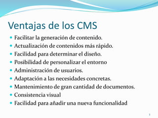 Ventajas de los CMS
 Facilitar la generación de contenido.
 Actualización de contenidos más rápido.
 Facilidad para determinar el diseño.
 Posibilidad de personalizar el entorno
 Administración de usuarios.
 Adaptación a las necesidades concretas.
 Mantenimiento de gran cantidad de documentos.
 Consistencia visual
 Facilidad para añadir una nueva funcionalidad
3
 