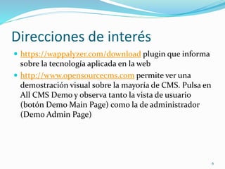Direcciones de interés
 https://wappalyzer.com/download plugin que informa
sobre la tecnología aplicada en la web
 http://www.opensourcecms.com permite ver una
demostración visual sobre la mayoría de CMS. Pulsa en
All CMS Demo y observa tanto la vista de usuario
(botón Demo Main Page) como la de administrador
(Demo Admin Page)
6
 