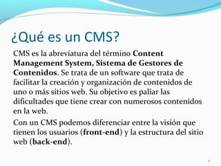 ¿Qué es un CMS?
CMS es la abreviatura del término Content
Management System, Sistema de Gestores de
Contenidos. Se trata de un software que trata de
facilitar la creación y organización de contenidos de
uno o más sitios web. Su objetivo es paliar las
dificultades que tiene crear con numerosos contenidos
en la web.
Con un CMS podemos diferenciar entre la visión que
tienen los usuarios (front-end) y la estructura del sitio
web (back-end).
2
 