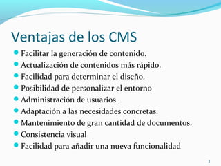 Ventajas de los CMS
Facilitar la generación de contenido.
Actualización de contenidos más rápido.
Facilidad para determinar el diseño.
Posibilidad de personalizar el entorno
Administración de usuarios.
Adaptación a las necesidades concretas.
Mantenimiento de gran cantidad de documentos.
Consistencia visual
Facilidad para añadir una nueva funcionalidad
3
 