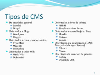 Tipos de CMS
 De propósito general
 Joomla!
 Drupal
 Orientados a Blogs
 Wordpress
 Blogger
 Orientados a comercio electrónico
 VrtueMart
 Magento
 Prestashop
 Orientados a sitios Wiki
 MediaWiki
 DokuWiki
 Orientados a foros de debate
 PHPBB
 Simple machines forum
 Orientados a aprendizaje en línea
 Moodle
 Dokeos
 Canvas
 Orientados a la colaboración (EMS
Enterprise Manager System)
 Alfresco
 Nuxeo
 Orientado a la creación de galerías
 Gallery
 Dragonfly CMS
4
 