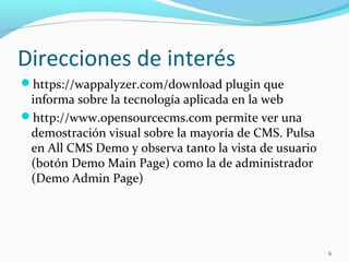 Direcciones de interés
https://wappalyzer.com/download plugin que
informa sobre la tecnología aplicada en la web
http://www.opensourcecms.com permite ver una
demostración visual sobre la mayoría de CMS. Pulsa
en All CMS Demo y observa tanto la vista de usuario
(botón Demo Main Page) como la de administrador
(Demo Admin Page)
6
 