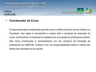 Letras
UAB/UnB

 •   Coordenador do Curso


     É responsável pela coordenação geral do curso a distância dentro do seu Instituto ou
     Faculdade. Seu papel é acompanhar e avaliar todo o processo de execução do
     curso, coordenando e orientando os trabalhos de sua equipe de professores autores,
     bem como incentivá-los e acompanhá-los em seu processo de formação de
     professores da UAB/UnB. Também é de sua responsabilidade realizar o ateste das
     bolsas dos docentes da sua equipe.
 