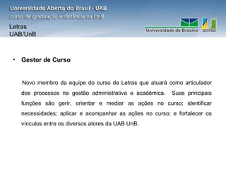 Letras
UAB/UnB



• Gestor de Curso


   Novo membro da equipe do curso de Letras que atuará como articulador
   dos processos na gestão administrativa e acadêmica.   Suas principais
   funções são gerir, orientar e mediar as ações no curso; identificar
   necessidades; aplicar e acompanhar as ações no curso; e fortalecer os
   vínculos entre os diversos atores da UAB UnB.
 