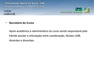 Letras
UAB/UnB


 •   Secretária do Curso


     Apoio acadêmico e administrativo do curso sendo responsável pelo
     trâmite escolar e articulação entre coordenação, Núcleo UAB,
     docentes e discentes.
 