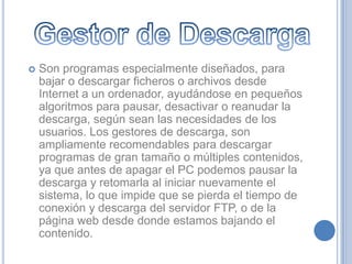    Son programas especialmente diseñados, para
    bajar o descargar ficheros o archivos desde
    Internet a un ordenador, ayudándose en pequeños
    algoritmos para pausar, desactivar o reanudar la
    descarga, según sean las necesidades de los
    usuarios. Los gestores de descarga, son
    ampliamente recomendables para descargar
    programas de gran tamaño o múltiples contenidos,
    ya que antes de apagar el PC podemos pausar la
    descarga y retomarla al iniciar nuevamente el
    sistema, lo que impide que se pierda el tiempo de
    conexión y descarga del servidor FTP, o de la
    página web desde donde estamos bajando el
    contenido.
 
