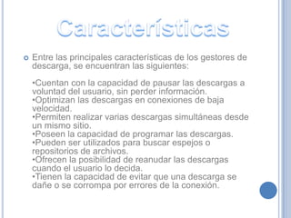    Entre las principales características de los gestores de
    descarga, se encuentran las siguientes:
    •Cuentan con la capacidad de pausar las descargas a
    voluntad del usuario, sin perder información.
    •Optimizan las descargas en conexiones de baja
    velocidad.
    •Permiten realizar varias descargas simultáneas desde
    un mismo sitio.
    •Poseen la capacidad de programar las descargas.
    •Pueden ser utilizados para buscar espejos o
    repositorios de archivos.
    •Ofrecen la posibilidad de reanudar las descargas
    cuando el usuario lo decida.
    •Tienen la capacidad de evitar que una descarga se
    dañe o se corrompa por errores de la conexión.
 