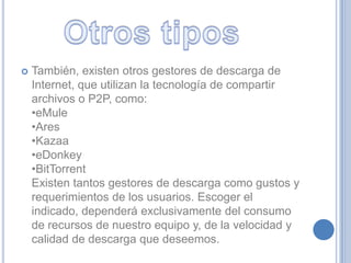    También, existen otros gestores de descarga de
    Internet, que utilizan la tecnología de compartir
    archivos o P2P, como:
    •eMule
    •Ares
    •Kazaa
    •eDonkey
    •BitTorrent
    Existen tantos gestores de descarga como gustos y
    requerimientos de los usuarios. Escoger el
    indicado, dependerá exclusivamente del consumo
    de recursos de nuestro equipo y, de la velocidad y
    calidad de descarga que deseemos.
 