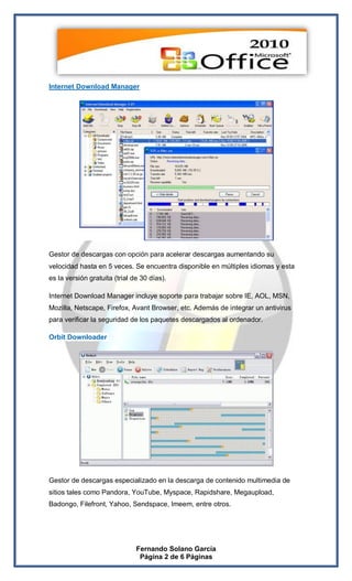 Internet Download Manager




Gestor de descargas con opción para acelerar descargas aumentando su
velocidad hasta en 5 veces. Se encuentra disponible en múltiples idiomas y esta
es la versión gratuita (trial de 30 días).

Internet Download Manager incluye soporte para trabajar sobre IE, AOL, MSN,
Mozilla, Netscape, Firefox, Avant Browser, etc. Además de integrar un antivirus
para verificar la seguridad de los paquetes descargados al ordenador.

Orbit Downloader




Gestor de descargas especializado en la descarga de contenido multimedia de
sitios tales como Pandora, YouTube, Myspace, Rapidshare, Megaupload,
Badongo, Filefront, Yahoo, Sendspace, Imeem, entre otros.




                               Fernando Solano García
                                Página 2 de 6 Páginas
 