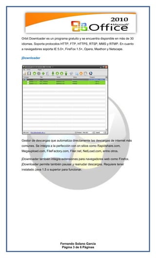 Orbit Downloader es un programa gratuito y se encuentra disponible en más de 30
idiomas. Soporta protocolos HTTP, FTP, HTTPS, RTSP, MMS y RTMP. En cuanto
a navegadores soporta IE 5.0+, FireFox 1.5+, Opera, Maxthon y Netscape.

jDownloader




Gestor de descargas que automatiza directamente las descargas de internet más
comunes. Se integra a la perfección con on sitios como Rapidshare.com,
Megaupload.com, FileFactory.com, Filer.net, NetLoad.com, entre otros.

jDownloader también integra extensiones para navegadores web como Firefox.
jDownloader permite también pausar y reanudar descargas. Requiere tener
instalado Java 1.5 o superior para funcionar.




                            Fernando Solano García
                             Página 3 de 6 Páginas
 