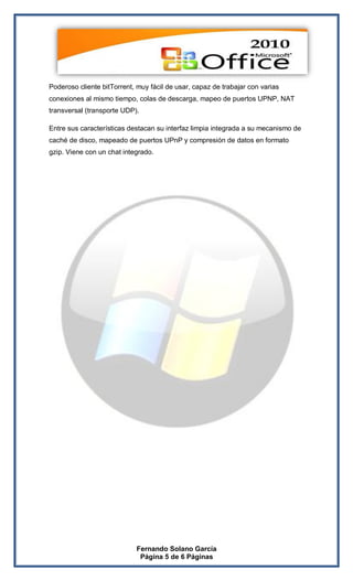 Poderoso cliente bitTorrent, muy fácil de usar, capaz de trabajar con varias
conexiones al mismo tiempo, colas de descarga, mapeo de puertos UPNP, NAT
transversal (transporte UDP).

Entre sus características destacan su interfaz limpia integrada a su mecanismo de
caché de disco, mapeado de puertos UPnP y compresión de datos en formato
gzip. Viene con un chat integrado.




                            Fernando Solano García
                             Página 5 de 6 Páginas
 