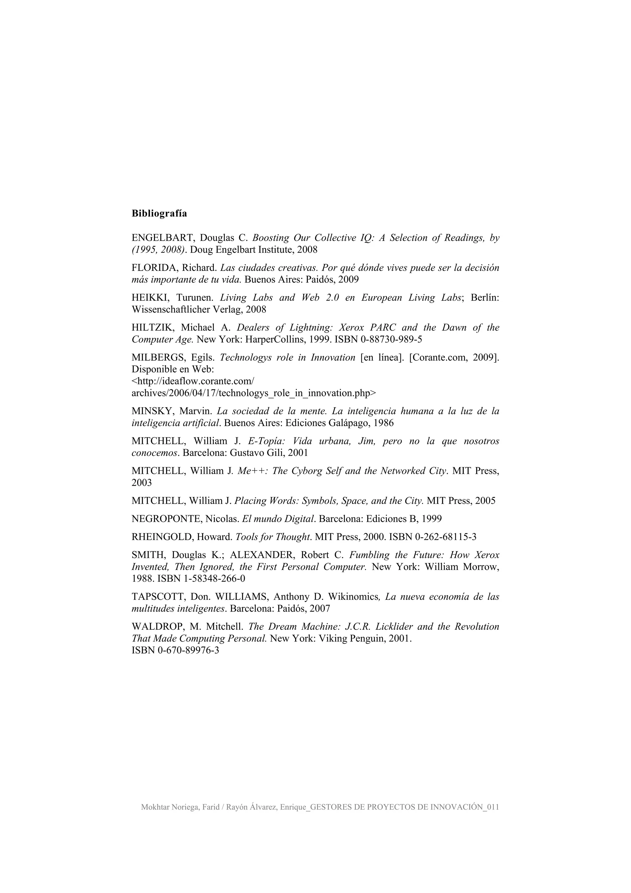 Mokhtar Noriega, Farid / Rayón Álvarez, Enrique_GESTORES DE PROYECTOS DE INNOVACIÓN_011
Bibliografía
ENGELBART, Douglas C. Boosting Our Collective IQ: A Selection of Readings, by
(1995, 2008). Doug Engelbart Institute, 2008
FLORIDA, Richard. Las ciudades creativas. Por qué dónde vives puede ser la decisión
más importante de tu vida. Buenos Aires: Paidós, 2009
HEIKKI, Turunen. Living Labs and Web 2.0 en European Living Labs; Berlín:
Wissenschaftlicher Verlag, 2008
HILTZIK, Michael A. Dealers of Lightning: Xerox PARC and the Dawn of the
Computer Age. New York: HarperCollins, 1999. ISBN 0-88730-989-5
MILBERGS, Egils. Technologys role in Innovation [en línea]. [Corante.com, 2009].
Disponible en Web:
<http://ideaflow.corante.com/
archives/2006/04/17/technologys_role_in_innovation.php>
MINSKY, Marvin. La sociedad de la mente. La inteligencia humana a la luz de la
inteligencia artificial. Buenos Aires: Ediciones Galápago, 1986
MITCHELL, William J. E-Topía: Vida urbana, Jim, pero no la que nosotros
conocemos. Barcelona: Gustavo Gili, 2001
MITCHELL, William J. Me++: The Cyborg Self and the Networked City. MIT Press,
2003
MITCHELL, William J. Placing Words: Symbols, Space, and the City. MIT Press, 2005
NEGROPONTE, Nicolas. El mundo Digital. Barcelona: Ediciones B, 1999
RHEINGOLD, Howard. Tools for Thought. MIT Press, 2000. ISBN 0-262-68115-3
SMITH, Douglas K.; ALEXANDER, Robert C. Fumbling the Future: How Xerox
Invented, Then Ignored, the First Personal Computer. New York: William Morrow,
1988. ISBN 1-58348-266-0
TAPSCOTT, Don. WILLIAMS, Anthony D. Wikinomics, La nueva economía de las
multitudes inteligentes. Barcelona: Paidós, 2007
WALDROP, M. Mitchell. The Dream Machine: J.C.R. Licklider and the Revolution
That Made Computing Personal. New York: Viking Penguin, 2001.
ISBN 0-670-89976-3
 