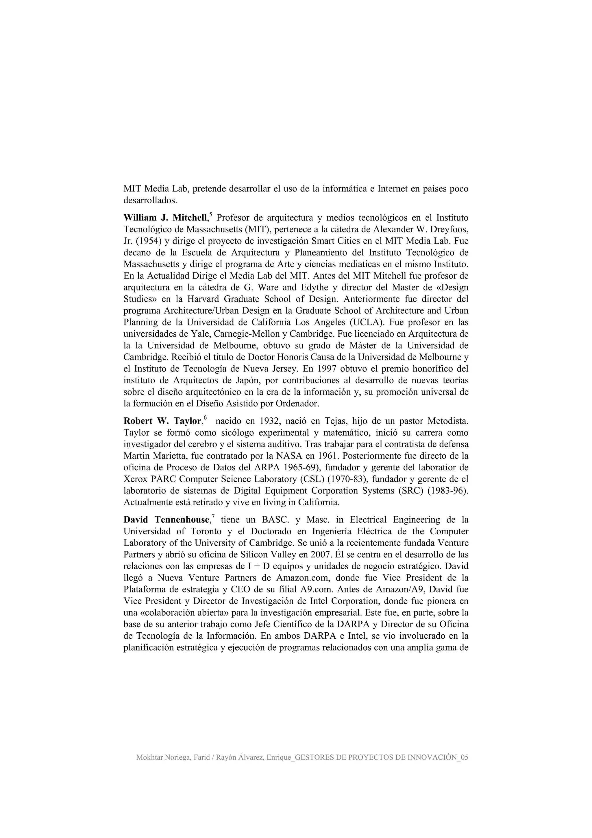 Mokhtar Noriega, Farid / Rayón Álvarez, Enrique_GESTORES DE PROYECTOS DE INNOVACIÓN_05
MIT Media Lab, pretende desarrollar el uso de la informática e Internet en países poco
desarrollados.
William J. Mitchell,5
Profesor de arquitectura y medios tecnológicos en el Instituto
Tecnológico de Massachusetts (MIT), pertenece a la cátedra de Alexander W. Dreyfoos,
Jr. (1954) y dirige el proyecto de investigación Smart Cities en el MIT Media Lab. Fue
decano de la Escuela de Arquitectura y Planeamiento del Instituto Tecnológico de
Massachusetts y dirige el programa de Arte y ciencias mediaticas en el mismo Instituto.
En la Actualidad Dirige el Media Lab del MIT. Antes del MIT Mitchell fue profesor de
arquitectura en la cátedra de G. Ware and Edythe y director del Master de «Design
Studies» en la Harvard Graduate School of Design. Anteriormente fue director del
programa Architecture/Urban Design en la Graduate School of Architecture and Urban
Planning de la Universidad de California Los Angeles (UCLA). Fue profesor en las
universidades de Yale, Carnegie-Mellon y Cambridge. Fue licenciado en Arquitectura de
la la Universidad de Melbourne, obtuvo su grado de Máster de la Universidad de
Cambridge. Recibió el título de Doctor Honoris Causa de la Universidad de Melbourne y
el Instituto de Tecnología de Nueva Jersey. En 1997 obtuvo el premio honorífico del
instituto de Arquitectos de Japón, por contribuciones al desarrollo de nuevas teorías
sobre el diseño arquitectónico en la era de la información y, su promoción universal de
la formación en el Diseño Asistido por Ordenador.
Robert W. Taylor,6
nacido en 1932, nació en Tejas, hijo de un pastor Metodista.
Taylor se formó como sicólogo experimental y matemático, inició su carrera como
investigador del cerebro y el sistema auditivo. Tras trabajar para el contratista de defensa
Martin Marietta, fue contratado por la NASA en 1961. Posteriormente fue directo de la
oficina de Proceso de Datos del ARPA 1965-69), fundador y gerente del laboratior de
Xerox PARC Computer Science Laboratory (CSL) (1970-83), fundador y gerente de el
laboratorio de sistemas de Digital Equipment Corporation Systems (SRC) (1983-96).
Actualmente está retirado y vive en living in California.
David Tennenhouse,7
tiene un BASC. y Masc. in Electrical Engineering de la
Universidad of Toronto y el Doctorado en Ingeniería Eléctrica de the Computer
Laboratory of the University of Cambridge. Se unió a la recientemente fundada Venture
Partners y abrió su oficina de Silicon Valley en 2007. Él se centra en el desarrollo de las
relaciones con las empresas de I + D equipos y unidades de negocio estratégico. David
llegó a Nueva Venture Partners de Amazon.com, donde fue Vice President de la
Plataforma de estrategia y CEO de su filial A9.com. Antes de Amazon/A9, David fue
Vice President y Director de Investigación de Intel Corporation, donde fue pionera en
una «colaboración abierta» para la investigación empresarial. Este fue, en parte, sobre la
base de su anterior trabajo como Jefe Científico de la DARPA y Director de su Oficina
de Tecnología de la Información. En ambos DARPA e Intel, se vio involucrado en la
planificación estratégica y ejecución de programas relacionados con una amplia gama de
 