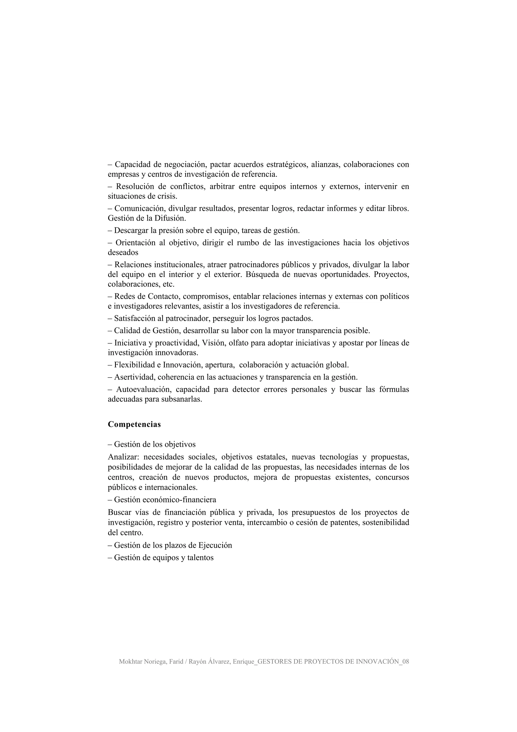 Mokhtar Noriega, Farid / Rayón Álvarez, Enrique_GESTORES DE PROYECTOS DE INNOVACIÓN_08
– Capacidad de negociación, pactar acuerdos estratégicos, alianzas, colaboraciones con
empresas y centros de investigación de referencia.
– Resolución de conflictos, arbitrar entre equipos internos y externos, intervenir en
situaciones de crisis.
– Comunicación, divulgar resultados, presentar logros, redactar informes y editar libros.
Gestión de la Difusión.
– Descargar la presión sobre el equipo, tareas de gestión.
– Orientación al objetivo, dirigir el rumbo de las investigaciones hacia los objetivos
deseados
– Relaciones institucionales, atraer patrocinadores públicos y privados, divulgar la labor
del equipo en el interior y el exterior. Búsqueda de nuevas oportunidades. Proyectos,
colaboraciones, etc.
– Redes de Contacto, compromisos, entablar relaciones internas y externas con políticos
e investigadores relevantes, asistir a los investigadores de referencia.
– Satisfacción al patrocinador, perseguir los logros pactados.
– Calidad de Gestión, desarrollar su labor con la mayor transparencia posible.
– Iniciativa y proactividad, Visión, olfato para adoptar iniciativas y apostar por líneas de
investigación innovadoras.
– Flexibilidad e Innovación, apertura, colaboración y actuación global.
– Asertividad, coherencia en las actuaciones y transparencia en la gestión.
– Autoevaluación, capacidad para detector errores personales y buscar las fórmulas
adecuadas para subsanarlas.
Competencias
– Gestión de los objetivos
Analizar: necesidades sociales, objetivos estatales, nuevas tecnologías y propuestas,
posibilidades de mejorar de la calidad de las propuestas, las necesidades internas de los
centros, creación de nuevos productos, mejora de propuestas existentes, concursos
públicos e internacionales.
– Gestión económico-financiera
Buscar vías de financiación pública y privada, los presupuestos de los proyectos de
investigación, registro y posterior venta, intercambio o cesión de patentes, sostenibilidad
del centro.
– Gestión de los plazos de Ejecución
– Gestión de equipos y talentos
 