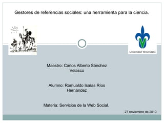 Gestores de referencias sociales: una herramienta para la ciencia. Maestro: Carlos Alberto Sánchez Velasco Alumno: Romualdo Isaías Ríos Hernández Materia: Servicios de la Web Social.  27 noviembre de 2010 
