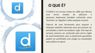 O QUE É?
11
O DIIGO é um serviço criado em 2005 que oferece
uma forma simples de adicionar e
pesquisar bookmarks (também conhecido como
‘favoritos’ ou ‘ligações’) sobre qualquer assunto.
Trata-se de uma ferramenta para arquivar e
etiquetar websites relevantes para que possam ser
consultados a partir de qualquer lugar. Este tipo de
serviços costuma ser conhecido pelo termo inglês
de social bookmarks, pois os bookmarks guardados
podem ser partilhados com amigos ou visualizados
pelo público em geral.
 