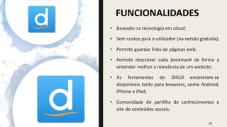 FUNCIONALIDADES
12
• Baseado na tecnologia em cloud;
• Sem custos para o utilizador (na versão gratuita);
• Permite guardar links de páginas web;
• Permite descrever cada bookmark de forma a
entender melhor a relevância de um website;
• As ferramentas do DIIGO encontram-se
disponíveis tanto para browsers, como Android,
iPhone e iPad;
• Comunidade de partilha de conhecimentos e
site de conteúdos sociais.
 